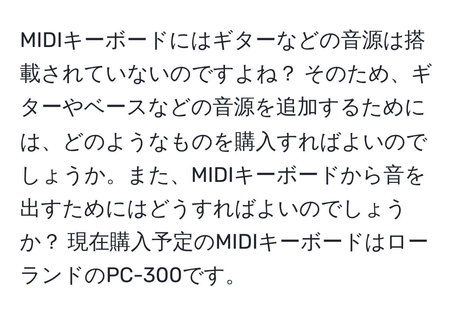 MIDIキーボードにはギターなどの音源は搭載されていないのですよね？ そのため、ギターやベースなどの音源を追加するためには、どのようなものを購入すればよいのでしょうか。また、MIDIキーボードから音を出すためにはどうすればよいのでしょうか？ 現在購入予定のMIDIキーボードはローランドのPC-300です。