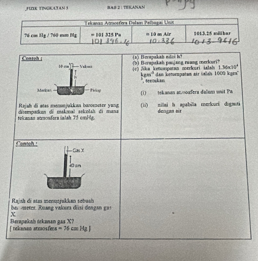 FIZIK TINGKAYAN 5 BAB 2 :TEKANAN
Contoh ; (a) Berapakah nilai h?
10 cm Vakum (b) Berapakah panjang ruang merkuri?
(c) Jika ketumpatan merkuri ialah 1.36* 10^4
kgm^(-3) dan ketumpatan air ialah 1000 kgm
J , tentukan
Merkuri Piring
(i) tekanan atosfera dalam unit Pa
Rajah di atas menunjukkan barometer yang (ii) nilai h apabila merkuri diganti
ditempatkan di makmal sekolah di mana dengan air
tekanan atmosfera ialah 75 cmHg.
Contoh 
Gas X
40 cm
Rajah di atas menunjukkan sebuah
bar meter. Ruang vakum diisi dengan gas
X.
Berapakah tekanan gas X?
[ tekanan atmosfera =76cmHg]