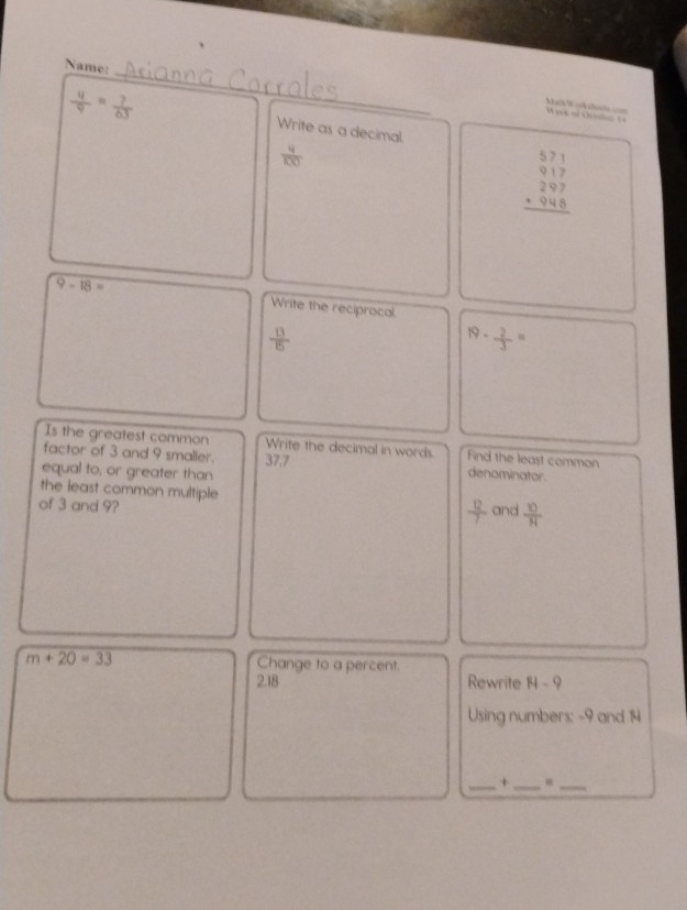 Name:
 4/9 = ?/63 
Week of Oc Mail W ief she == 
Write as a decimal.
 4/100 
beginarrayr 571 917 297 +948 hline endarray
9-18= Write the reciprocal
 13/15 
19- 2/3 =
Is the greatest common Write the decimal in words. Find the least common 
factor of 3 and 9 smaller. 37.7
equal to, or greater than denominator. 
the least common multiple  12/7 
of 3 and 9? and  10/N 
m+20=33 Change to a percent. 
2.18 Rewrite H-9
Using numbers: -9 and 14
__+ 
_