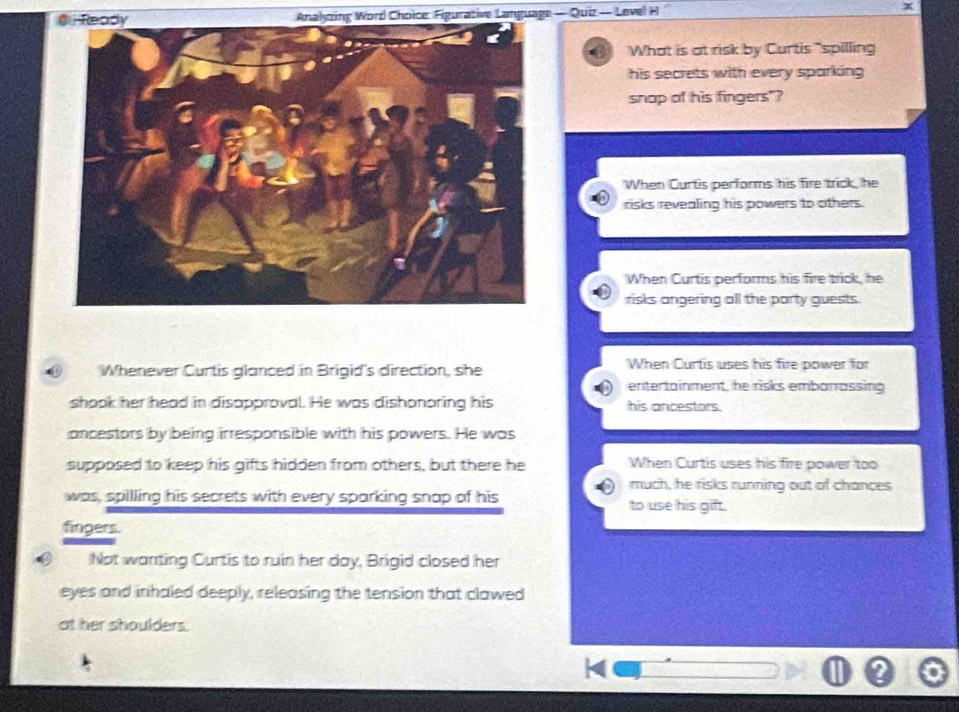 Analyzing Word Choice: Figurative Language — Quiz — Level H
What is at risk by Curtis "spilling
his secrets with every sparking.
snap of his fingers"?
When Curtis performs his fire trick, he
risks revealing his powers to others.
When Curtis performs his fire trick, he
risks angering all the party guests.
Whenever Curtis glanced in Brigid's direction, she When Curtis uses his fire power for
entertainment, he risks embarrassing
shook her head in disapproval. He was dishonoring his his ancestors.
ancestors by being irresponsible with his powers. He was
supposed to keep his gifts hidden from others, but there he When Curtis uses his fire power too
much, he risks running out of chances
was, spilling his secrets with every sparking snap of his to use his gift.
fingers.
Not wanting Curtis to ruin her day, Brigid closed her
eyes and inhaled deeply, releasing the tension that clawed
at her shoulders.