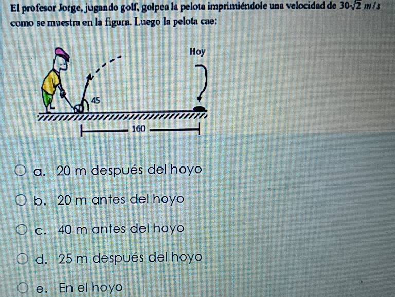 El profesor Jorge, jugando golf, golpea la pelota imprimiéndole una velocidad de 30sqrt(2)m/s
como se muestra en la figura. Luego la pelota cae:
a. 20 m después del hoyo
b. 20 m antes del hoyo
c. 40 m antes del hoyo
d. 25 m después del hoyo
e. En el hoyo