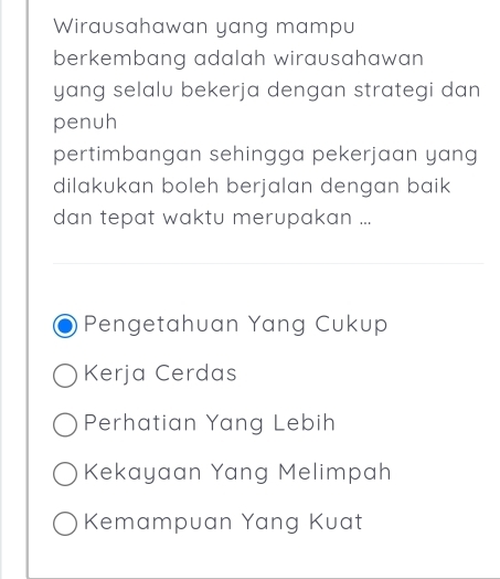 Wirausahawan yang mampu
berkembang adalah wirausahawan 
yang selalu bekerja dengan strategi dan
penuh
pertimbangan sehingga pekerjaan yang
dilakukan boleh berjalan dengan baik 
dan tepat waktu merupakan ...
Pengetahuan Yang Cukup
Kerja Cerdas
Perhatian Yang Lebih
Kekayaan Yang Melimpah
Kemampuan Yang Kuat