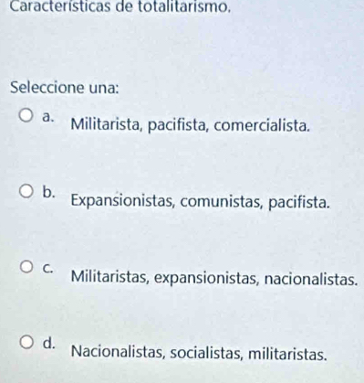 Características de totalitarismo,
Seleccione una:
a. Militarista, pacifista, comercialista.
b. Expansionistas, comunistas, pacifista.
C. Militaristas, expansionistas, nacionalistas.
d. Nacionalistas, socialistas, militaristas.