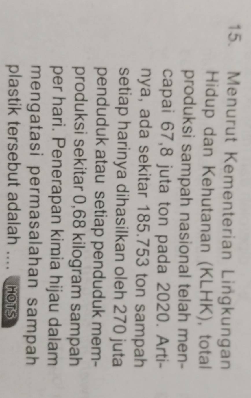 Menurut Kementerian Lingkungan 
Hidup dan Kehutanan (KLHK), total 
produksi sampah nasional telah men- 
capai 67,8 juta ton pada 2020. Arti- 
nya, ada sekitar 185.753 ton sampah 
setiap harinya dihasilkan oleh 270 juta 
penduduk atau setiap penduduk mem- 
produksi sekitar 0,68 kilogram sampah 
per hari. Penerapan kimia hijau dalam 
mengatasi permasalahan sampah 
plastik tersebut adalah .... nots