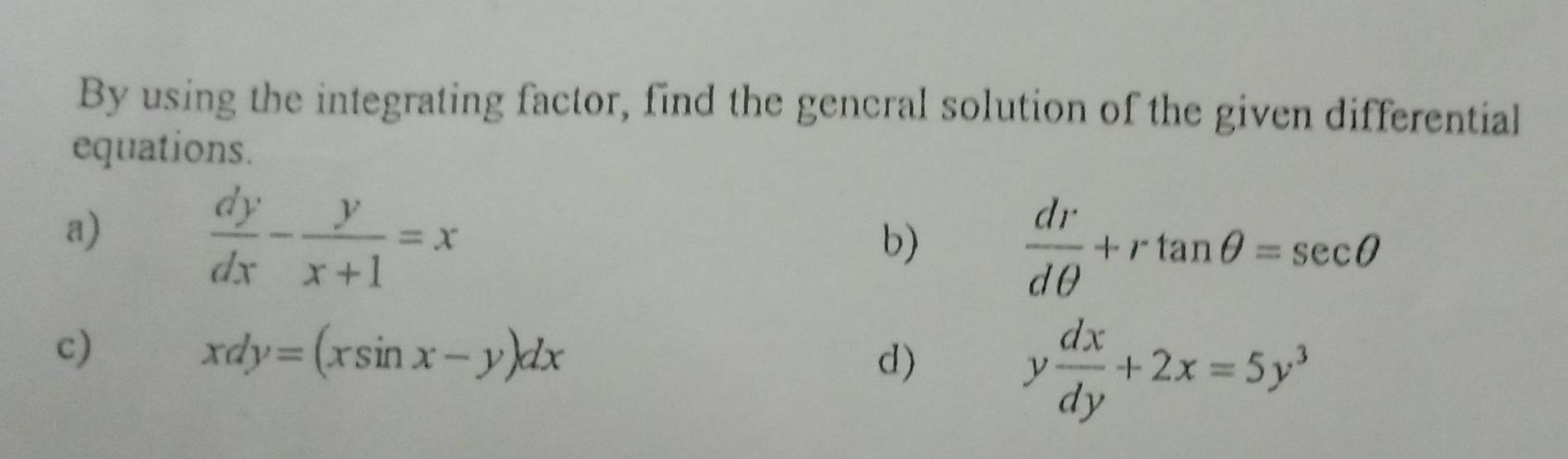 By using the integrating factor, find the gencral solution of the given differential 
equations. 
a)
 dy/dx - y/x+1 =x
b)
 dr/dθ  +rtan θ =sec θ
c)
xdy=(xsin x-y)dx
d)
y dx/dy +2x=5y^3