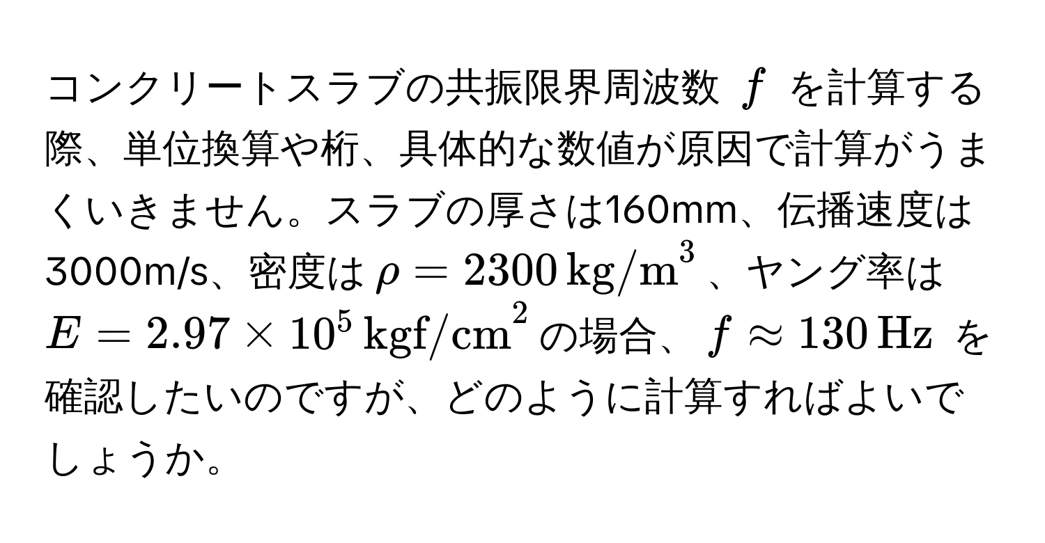 コンクリートスラブの共振限界周波数 $f$ を計算する際、単位換算や桁、具体的な数値が原因で計算がうまくいきません。スラブの厚さは160mm、伝播速度は3000m/s、密度は$rho = 2300 , (kg/m)^3$、ヤング率は$E = 2.97 * 10^5 , (kgf/cm)^2$の場合、$f approx 130 , Hz$ を確認したいのですが、どのように計算すればよいでしょうか。