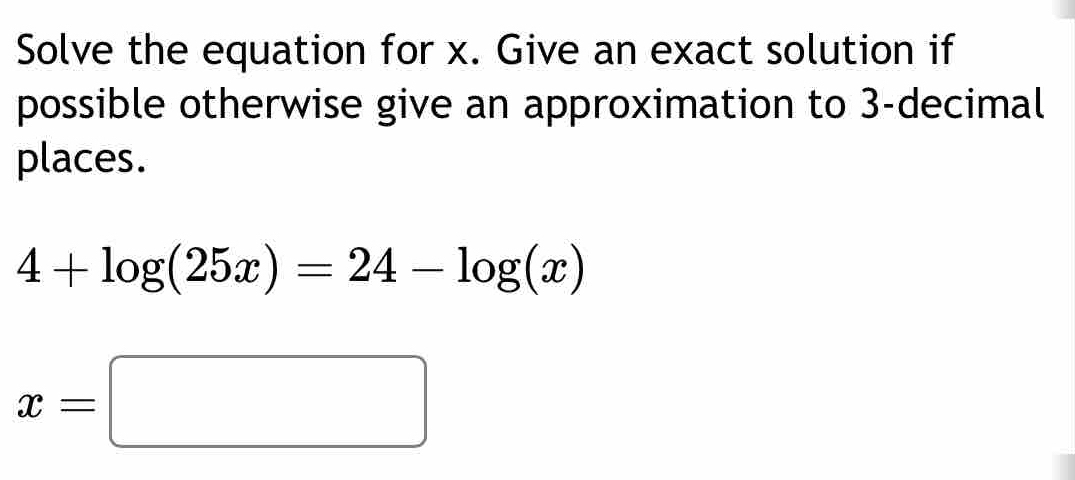 Solve the equation for x. Give an exact solution if 
possible otherwise give an approximation to 3 -decimal 
places.
4+log (25x)=24-log (x)
x=□