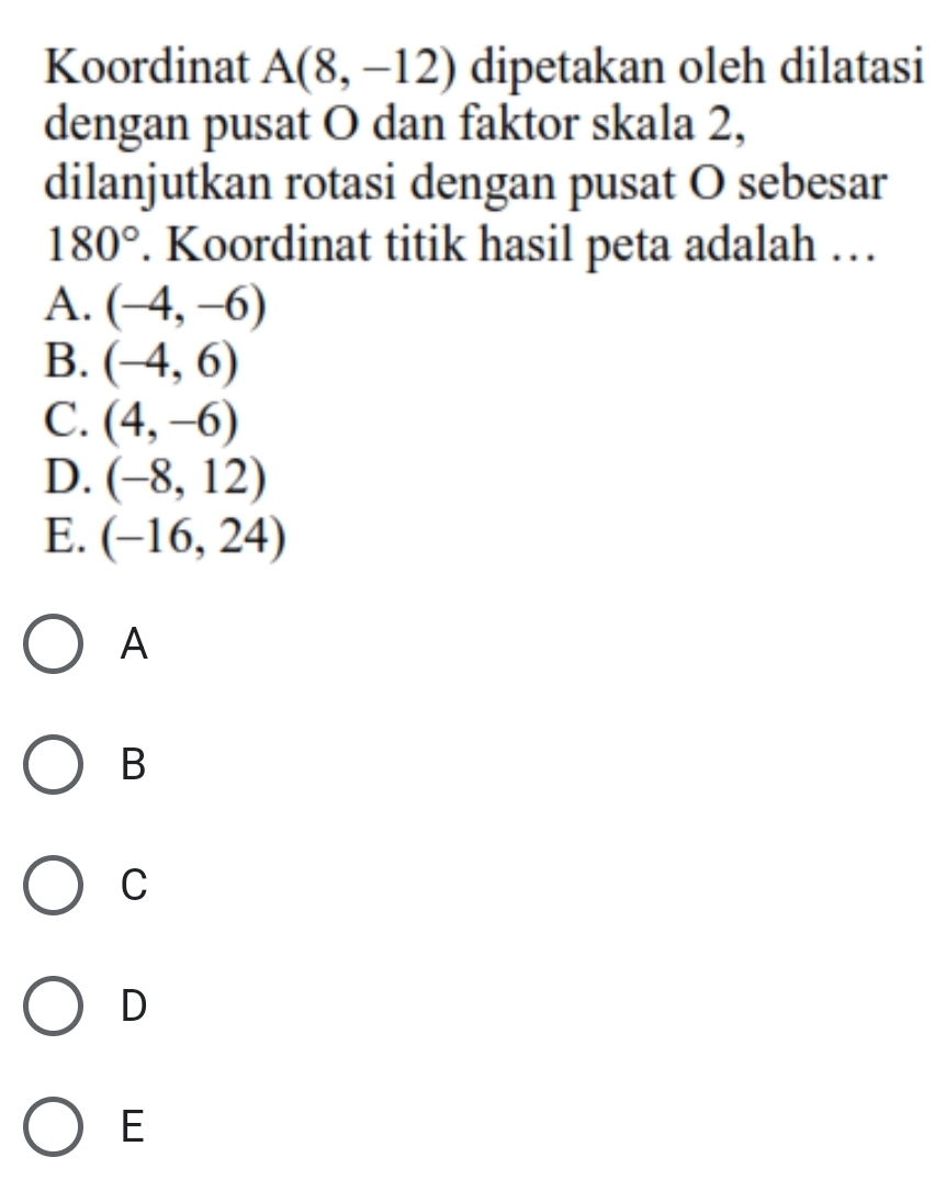 Koordinat A(8,-12) dipetakan oleh dilatasi
dengan pusat O dan faktor skala 2,
dilanjutkan rotasi dengan pusat O sebesar
180°. Koordinat titik hasil peta adalah …
A. (-4,-6)
B. (-4,6)
C. (4,-6)
D. (-8,12)
E. (-16,24)
A
B
C
D
E