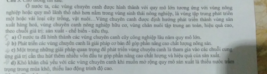 Cầu 3. Cho thông tn sau.
Ở nước ta, các vùng chuyên cạnh được hình thành với quy mô lớn tương ứng với vùng nông
nghiệp hoặc quy mô lãnh thổ nhỏ hơn nằm trong vùng sinh thái nông nghiệp, là vùng tập trung phát triển
một hoặc vài loại cây trồng, vật nuôi...Vùng chuyên canh được định hướng phát triển thành vùng sản
xuất hàng hoá, vùng chuyên canh nông nghiệp hữu cơ, vùng chăn nuôi tập trung an toàn, hiệu quả cao,
theo chuỗi giá trị: sản xuất - chế biển - tiêu thụ.
a) Ở nước ta đã hình thành các vùng chuyên canh cây công nghiệp lâu năm quy mô lớn.
b) Phát triển các vùng chuyên canh là giải pháp cơ bản để góp phần nâng cao chất lượng nông sản.
c) Một trong những giải pháp quan trọng để phát triển vùng chuyên canh là tham gia vào các chuỗi cung
ứng giá trị cần thu hút thêm nhiều vốn đầu tư góp phần nâng cao chất lượng và hiệu quả của sản xuất.
d) Khó khăn chủ yếu với các vùng chuyên canh khi muốn mở rộng quy mô sản xuất là thiếu nước trầm
trọng trong mùa khô, thiếu lao động trình độ cao.