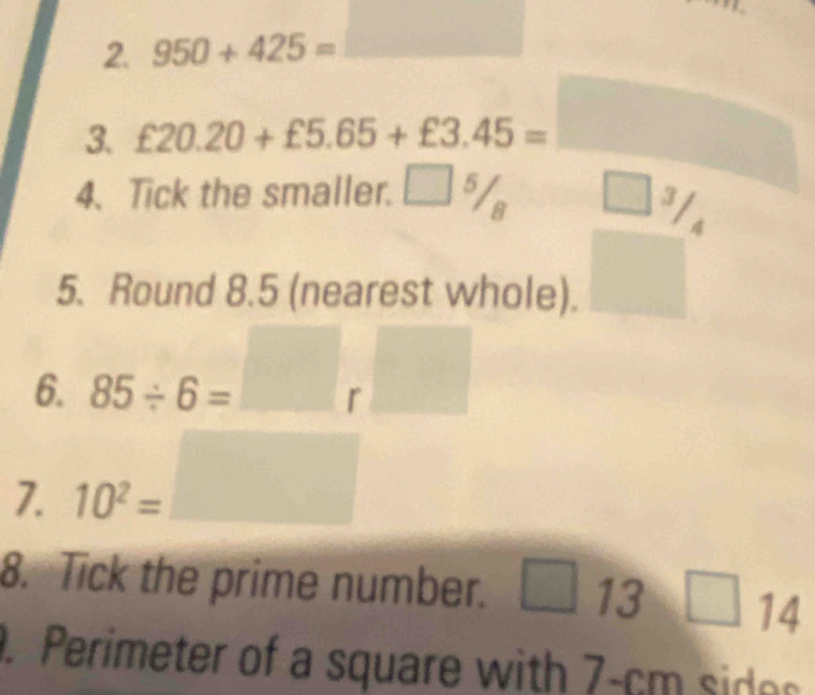 950+425= □ 
3. £20.20+£5.65+£3.45=□
frac  
4. Tick the smaller. □ 5/8 □ -frac 8 I 
4^((circ)° 
5. Round 8.5 (nearest whole). 
6. 85/ 6=□ r□
7. 10^2)=□
8. Tick the prime number. □ 13 □ 14°. Perimeter of a square with 7-cm sid