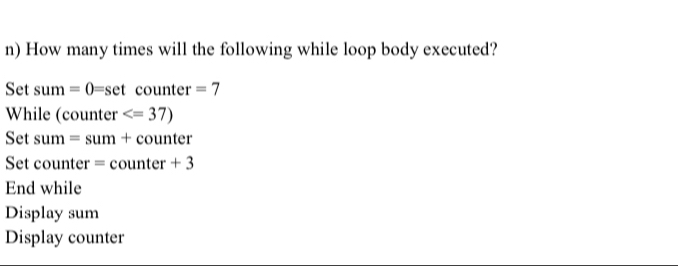 How many times will the following while loop body executed? 
Set sum =0=set counter =7
While (counter
Set sum = sum + counter 
Set counter = counter + 
End while 
Display sum 
Display counter