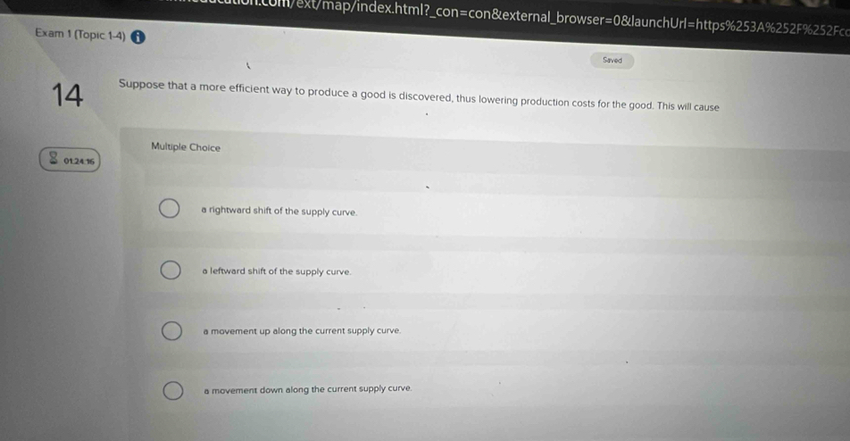 com/ext/map/index.html?_con=con&external_browser=0&launchUrl=https%253A%252F%252Fc
Exam 1 (Topic 1-4) Saved
14 Suppose that a more efficient way to produce a good is discovered, thus lowering production costs for the good. This will cause
Multiple Choice
01.24.16
a rightward shift of the supply curve.
a leftward shift of the supply curve.
a movement up along the current supply curve.
a movement down along the current supply curve.