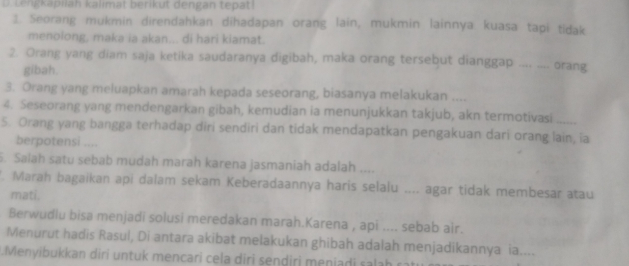 Lengkapilah kalimat berikut dengan tepat! 
1. Seorang mukmin direndahkan dihadapan orang lain, mukmin lainnya kuasa tapi tidak 
menolong, maka ia akan... di hari kiamat. 
2. Orang yang diam saja ketika saudaranya digibah, maka orang tersebut dianggap .... .... orang 
gibah. 
3. Orang yang meluapkan amarah kepada seseorang, biasanya melakukan .... 
4. Seseorang yang mendengarkan gibah, kemudian ia menunjukkan takjub, akn termotivasi 
5. Orang yang bangga terhadap diri sendiri dan tidak mendapatkan pengakuan dari orang lain, ia 
berpotensi .... 
. Salah satu sebab mudah marah karena jasmaniah adalah .... 
. Marah bagaikan api dalam sekam Keberadaannya haris selalu .... agar tidak membesar atau 
mati. 
Berwudlu bisa menjadi solusi meredakan marah.Karena , api .... sebab air. 
Menurut hadis Rasul, Di antara akibat melakukan ghibah adalah menjadikannya ia.... 
.Menyibukkan diri untuk mencari cela diri sendiri meniadi salah rat