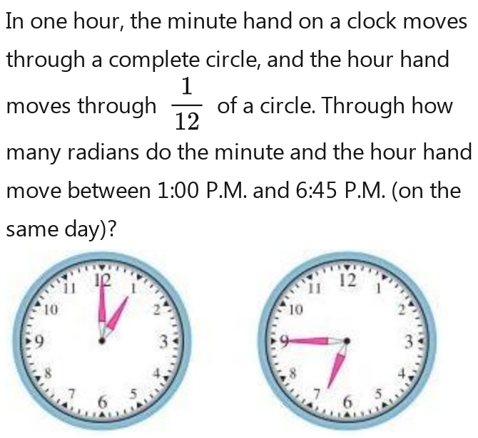 In one hour, the minute hand on a clock moves 
through a complete circle, and the hour hand 
moves through  1/12  1/12  1/12  1/12  of a circle. Through how 
many radians do the minute and the hour hand 
move between 1:00 P.M. and 6:45 P.M. (on the 
same day)?