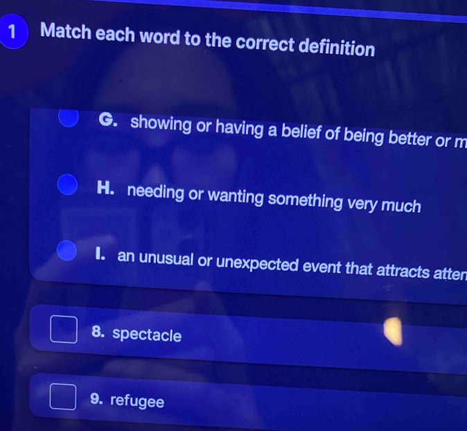 Match each word to the correct definition
G. showing or having a belief of being better or m
H. needing or wanting something very much
I. an unusual or unexpected event that attracts atten
8. spectacle
9. refugee