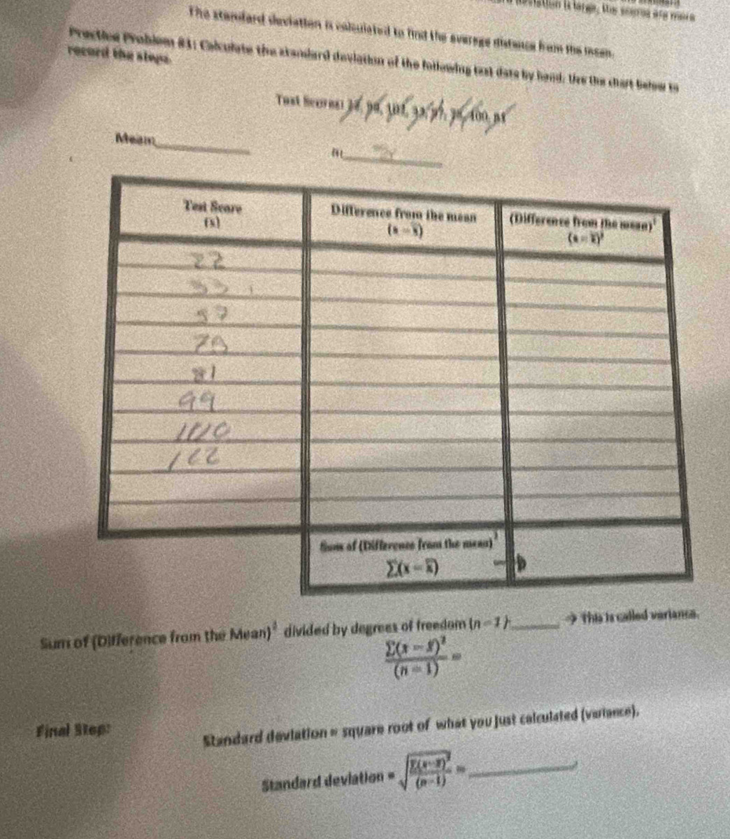 Lvation ia latea, Mos sesoos aña rs a
The standard deviation is colsuiated to find the everage distence from the meen
record the sleps
Prectice Problem 81; Calculste the standard deviation of the following last dats by hand: tee the chart below to
Tust lerns  ”9,! 32. 37, 3º,400 px
Meam_
Sum of (D)fference from the Mean)^2 divided by degrees of freedom (n-1) _  This is called varianca.
frac sumlimits (x-f)^2(n-1)=
Final Step:
Standard devlation = square root of what you just calculated (variance).
Standard deviation =sqrt(frac sumlimits (x-overline x))^2(x-1)= _