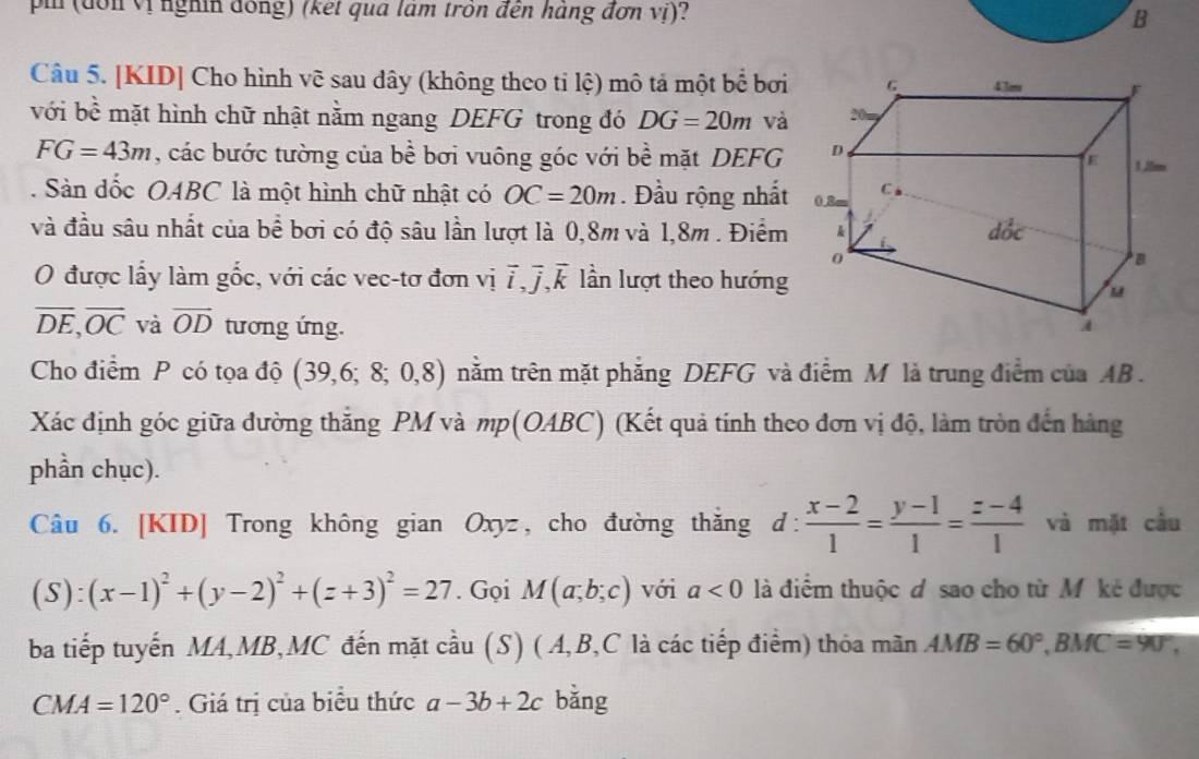 pi (đôn vị nghin đồng) (ket qua lam trồn đến háng đơn vị)? B
Câu 5. [KID] Cho hình vẽ sau dây (không theo ti lệ) mô tả một bể bơi
với bề mặt hình chữ nhật nằm ngang DEFG trong đó DG=20m và
FG=43m , các bước tường của bề bơi vuông góc với bề mặt DEFG
. Sàn dốc OABC là một hình chữ nhật có OC=20m. Đầu rộng nhất
và đầu sâu nhất của bề bơi có độ sâu lần lượt là 0,8m và 1,8m . Điểm
O được lấy làm gốc, với các vec-tơ đơn vị overline i,overline j,overline k lần lượt theo hướng
overline DE,overline OC và vector OD tương ứng. 
Cho điểm P có tọa độ (39,6;8;0,8) nằm trên mặt phẳng DEFG và điểm M là trung điểm của AB .
Xác định góc giữa đường thắng PM và mp(OABC) (Kết quả tính theo đơn vị độ, làm tròn đến hàng
phần chục).
Câu 6. [KID] Trong không gian Oxyz, cho đường thắng d:  (x-2)/1 = (y-1)/1 = (z-4)/1  và mặt cầu
(S):(x-1)^2+(y-2)^2+(z+3)^2=27. Gọi M(a;b;c) với a<0</tex>  là điểm thuộc d sao cho từ M kẻ được
ba tiếp tuyến MA,MB,MC đến mặt cầu (S) (A,B,C là các tiếp điểm) thóa mãn AMB=60°,BMC=90°,
CMA=120°. Giá trị của biểu thức a-3b+2c bằng