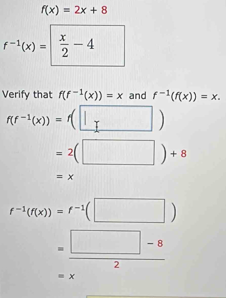 f(x)=2x+8
f^(-1)(x)= x/2 -4° 
Verify that f(f^(-1)(x))=x and f^(-1)(f(x))=x.
f(f^(-1)(x))=f(□ )
=2(□ )+8
=x
f^(-1)(f(x))=f^(-1)(□ )
= (□ -8)/2 
=x