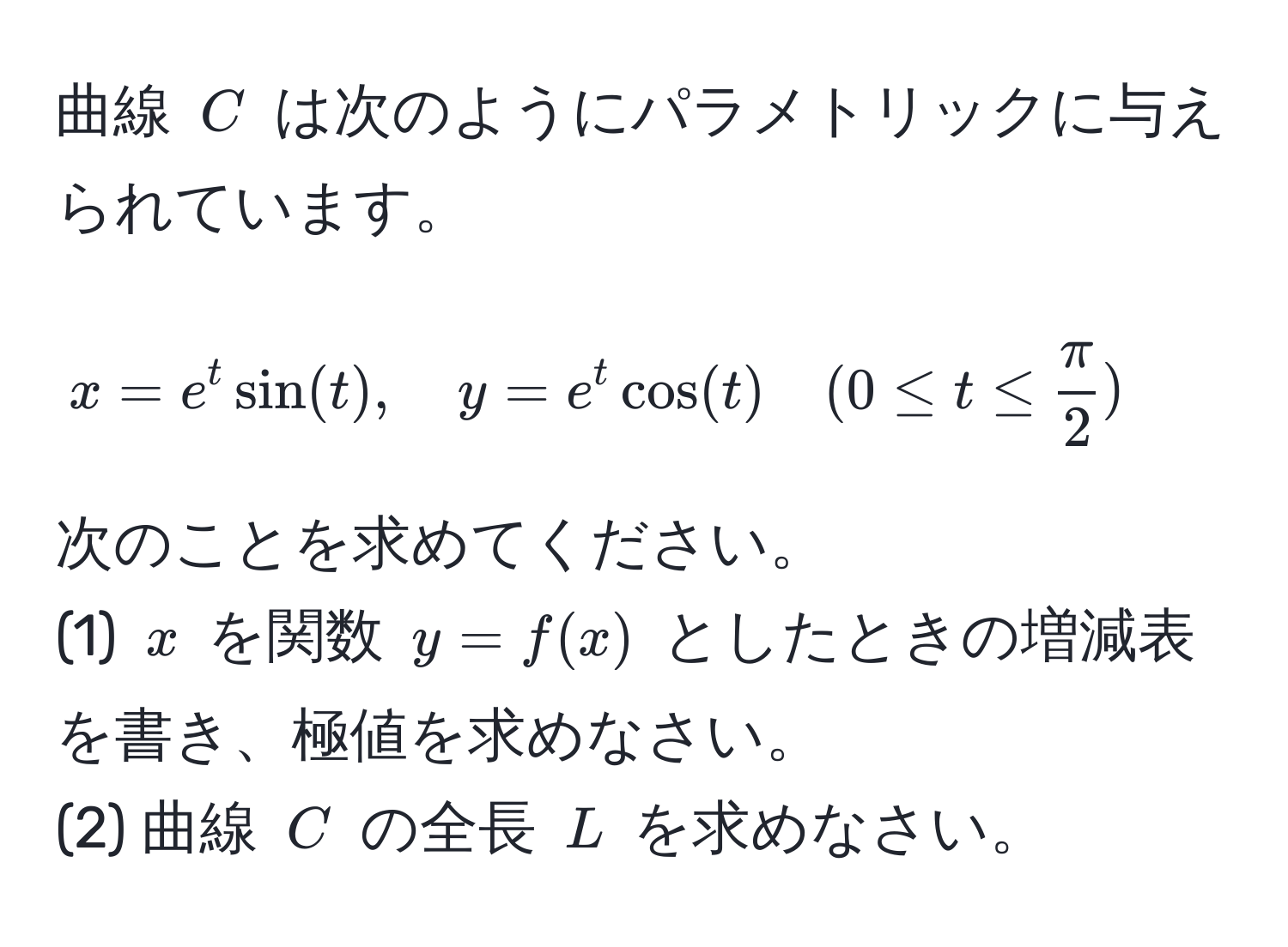 曲線 ( C ) は次のようにパラメトリックに与えられています。  
[
x = e^(t sin(t), quad y = e^t cos(t) quad (0 ≤ t ≤ fracπ)2)
]  
次のことを求めてください。  
(1) ( x ) を関数 ( y = f(x) ) としたときの増減表を書き、極値を求めなさい。  
(2) 曲線 ( C ) の全長 ( L ) を求めなさい。