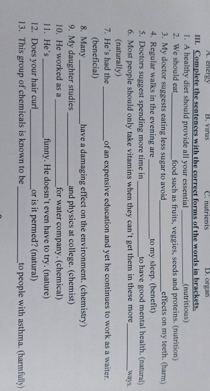 A. energy B. virus C. nutrients D. organ
III. Complete the sentences with the correct forms of the words in brackets.
1. A healthy diet should provide all your essential _(nutritious)
2. We should eat_ food such as fruits, veggies, seeds and proteins. (nutrition)
3. My doctor suggests eating less sugar to avoid_ effects on my teeth. (harm)
4. Regular walks in the evening are _to my sleep. (benefit)
5. Doctors suggest spending more time in _to have good mental health. (natural)
6. Most people should only take vitamins when they can’t get them in these more_ ways.
(naturally)
7. He’s had the _of an expensive education and yet he continues to work as a waiter.
(beneficial)
8. Many_ have a damaging effect on the environment. (chemistry)
9. My daughter studies _and physics at college. (chemist)
10. He worked as a _for water company. (chemical)
11. He's _funny. He doesn’t even have to try. (nature)
12. Does your hair curl_ or is it permed? (natural)
13. This group of chemicals is known to be_ to people with asthma. (harmfully)