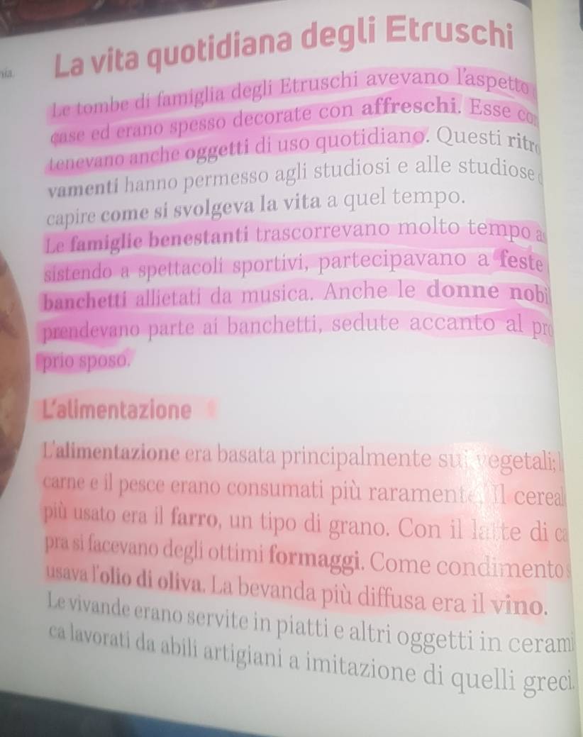 sia La vita quotidiana degli Etruschi 
Le tombe di famiglia degli Etruschi avevano l'aspetto 
case ed erano spesso decorate con affreschi. Esse c 
tenevano anche oggetti di uso quotidiano. Questi ritr 
vamenti hanno permesso agli studiosi e alle studiose 
capire come si svolgeva la vita a quel tempo. 
Le famiglie benestanti trascorrevano molto tempo a 
sistendo a spettacoli sportivi, partecipavano a feste 
banchetti allietati da musica. Anche le donne nobi 
prendevano parte aí banchetti, sedute accanto al pro 
prio sposo. 
Lalimentazione 
L'alimentazione era basata principalmente suivegetali; 
carne e il pesce erano consumati più raramente. Il cerea 
più usato era il farro, un tipo di grano. Con il latte di ca 
pra si facevano degli ottimi formaggi. Come condimento s 
usava lolio di oliva. La bevanda più diffusa era il vino. 
Le vivande erano servite in piatti e altri oggetti in ceram 
ca lavorati da abili artigiani a imitazione di quelli greci