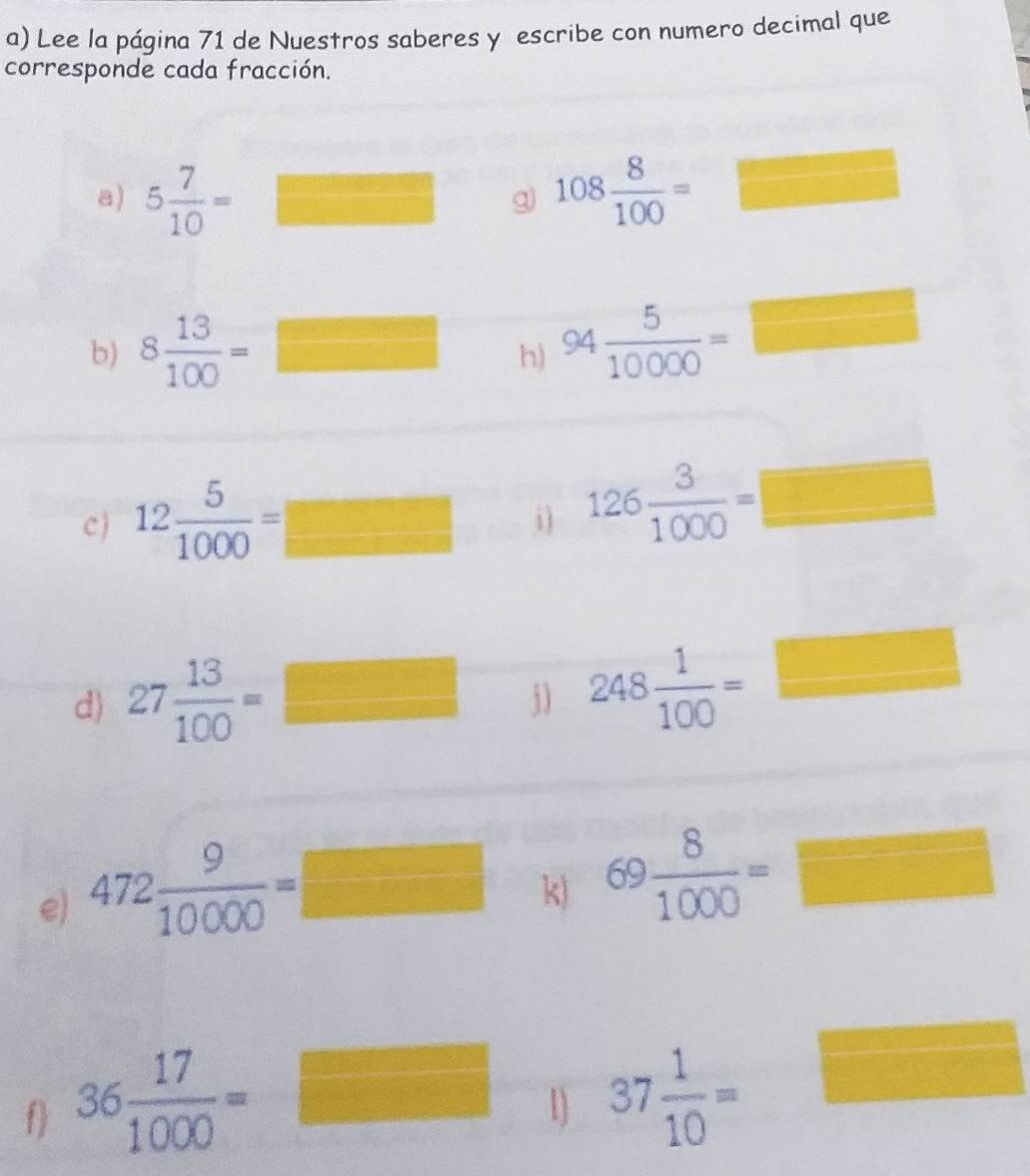 Lee la página 71 de Nuestros saberes y escribe con numero decimal que 
corresponde cada fracción. 
a) 5 7/10 = □ ..frac 1 □ 
g 108 8/100 =□
b) 8 13/100 =□ h) 94 5/10000 =□
cj 12 5/1000 =
i) 126 3/1000 =□
d) 27 13/100 =□ j) 248 1/100 =□
k) 69 8/1000 =□
e) 472 9/10000 =□  1/2 
f) 36 17/1000 =
sqrt(1000)  10^2/10^2  1] 37 1/10 =□