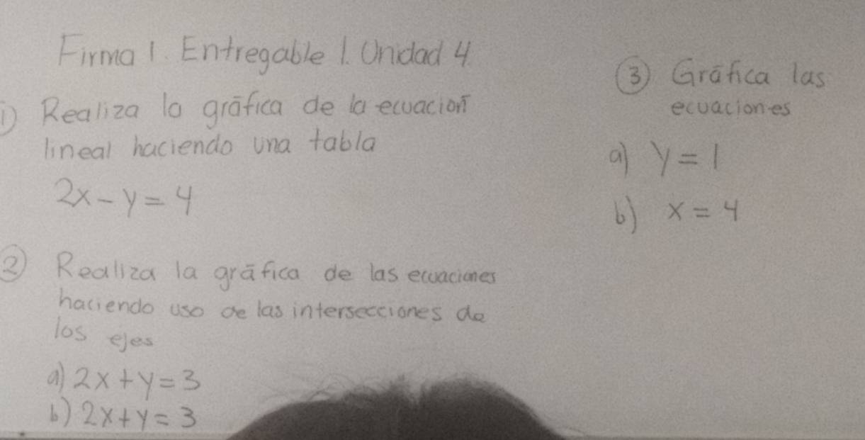 Firma 1. Entregable 1. Ondad 4 
③ Grafica las 
① Realiza lo grafica de la ecuacion ecuaciones 
lineal haciendo una tabla 
a y=1
2x-y=4
b) x=4
② Realiza la grafica de las ecuaciones 
haciendo use de las intersectiones do 
los eyes 
a 2x+y=3
b) 2x+y=3