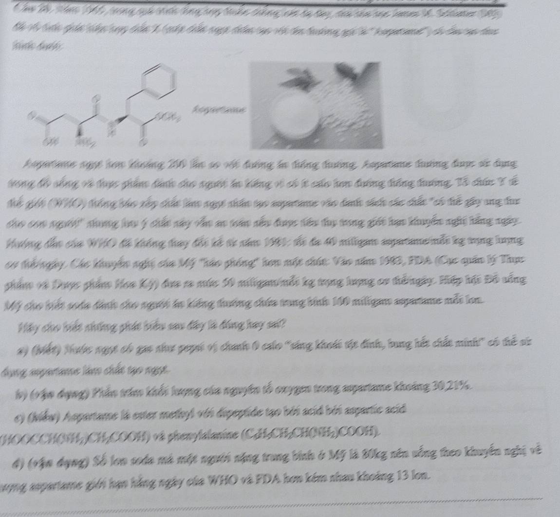 hw the tn 1 reng sịh crth tổng cny sake thkng, củ ra tay tou can sae cne t0 Setamer 105
Th V tưn điản thn cayg tển 1 (cớp tển ngợp điần cục với đâ tuờng gọi à 'kamptaad'' dà đau ap đac
Reerernc
th
Aapetane ngợệ hơn khoảng 200 le số vốt đường lo đồng đướng, Aspatame đướng được số dụng
tong đo sống vô thực phẩn đìớh cho người lo hếng vì có t củo hơn đường tông tướng, Tổ chúu Y đế
thế giếi (WHO) trống tho vập chất lino ngựt nhân tạo ampetame vào dah shến các chấu "có trế gây ang đac
cho con người'' shaợg lau ý chất nây cho ao trân sắu được têu ty tong giối hạn khuyển nghi bằng ngày
Hướng đẫo của WHO đồ không tray đối kế từ năm 1981: đó đa 40 mligam spatmenỗt kg tạng lượng
cơ th ngày, Các khuyên nghị của Mỹ "hảo phống' hơn một chút: Vào năm 1983, PDA (Cục quân lý Thực
phẩn và Được phẩm Hca Kỳ) đựa ra mức 50 miligm/nỗi kg trạng lượng cơ tếngày. Hiệp hội Đồ vống
Mỹ cho biết soáa đình cho người l kiếng tường chứu tong binh 160 miligam apatame mỗt ln.
Háy cho biết nhông phát biểu sau đây là đóng bay s?
2) (biết) Mước ngọt có gao shaư geysi vị chính 0 cálo "sng khoếi tật đính, bung hết chất minh" có tể sử
dụng mpertame làm chất tạo ngọt
h) (vậo đụng) Phần tria khếi lượng của nguyên tổ onygen trong apartame khoảng 30,21%.
c) (kléw) Aspartame la ester medhyl với dipeptide tạo bởi acid béi asparte acid
(HOOCCHÔNH-)CH-COOH) và phenylalanine (CH-CH-CH(NH-)COOH)
đ) (vận dụng) Số lon soda mà một người nặng trung bình ở Mỹ là 80kg nên vống theo khuyển nghị về
Sượng aspartame giới hạn hằng ngày của WHO và FDA hơn kém nhau khoảng 13 lon.