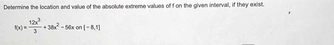 Determine the location and value of the absolute extreme values of f on the given interval, if they exist.
f(x)= 12x^3/3 +38x^2-56xon[-8,1]