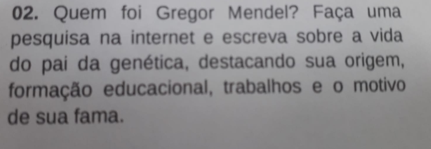 Quem foi Gregor Mendel? Faça uma 
pesquisa na internet e escreva sobre a vida 
do pai da genética, destacando sua origem, 
formação educacional, trabalhos e o motivo 
de sua fama.