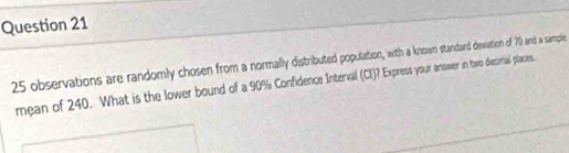 25 observations are randomly chosen from a normally distributed population, with a know standard devation of 70 and a sample 
mean of 240. What is the lower bound of a 90% Confidence Interval (CI)? Express your ansver in two decimal places.