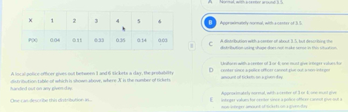 Approximately normal, with a center of 3.5
C A distribution with a center of about 3.5, but describing the
distribution using shape does not make sense in this situation.
Uniform with a center of 3 or 4; one must give integer values for
A local police officer gives out between 1 and 6 tickets a day, the probability center since a police officer cannot give out a non-integer
distribution table of which is shown above, where X is the number of tickets amount of tickets on a given day.
handed out on any given day. Approximatelly sormal, with a center of 3 or 4; one munt give
One can describe this distribution as.. E integer values for center since a police officer cannot give out a
non-integer amount of tickets on a given day