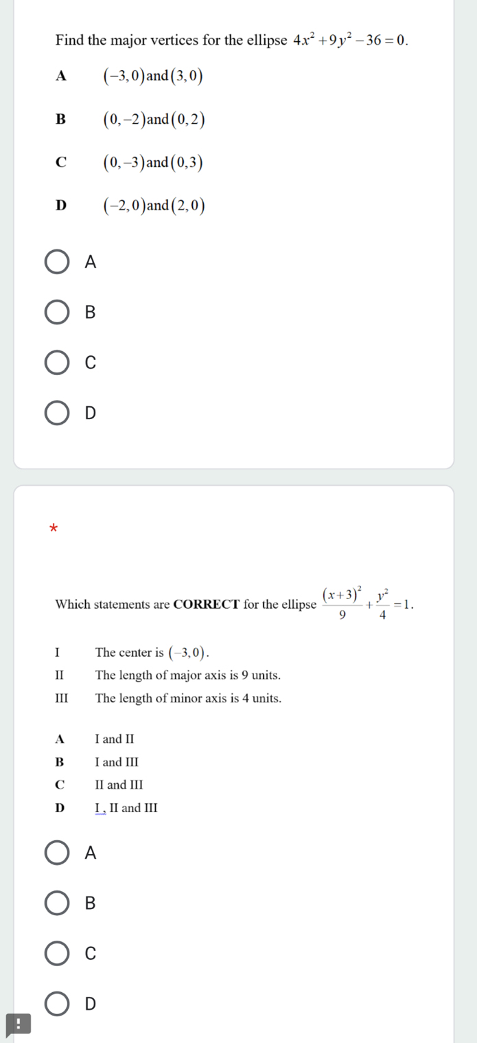 Find the major vertices for the ellipse 4x^2+9y^2-36=0.
A (-3,0) and (3,0)
B (0,-2) and (0,2)
C (0,-3) and (0,3)
D (-2,0) and (2,0)
A
B
C
D
*
Which statements are CORRECT for the ellipse frac (x+3)^29+ y^2/4 =1. 
I The center is (-3,0). 
Ⅱ The length of major axis is 9 units.
III The length of minor axis is 4 units.
A I and II
B I and III
C II and III
D I, II and III
A
B
C
D
!