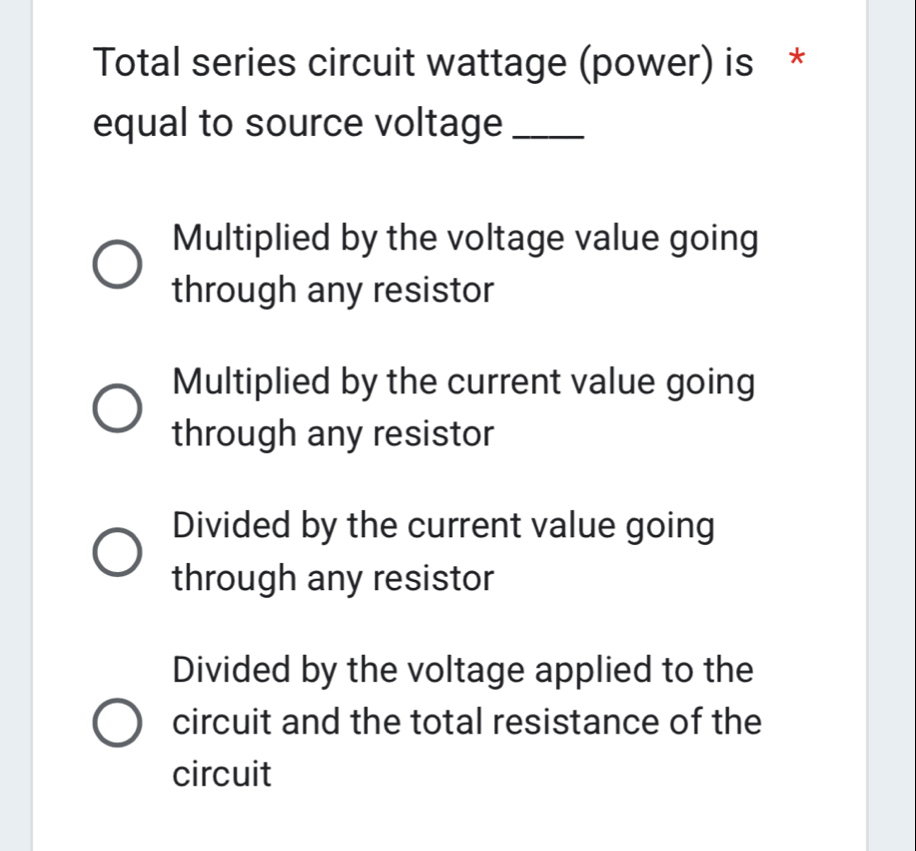 Total series circuit wattage (power) is *
equal to source voltage_
Multiplied by the voltage value going
through any resistor
Multiplied by the current value going
through any resistor
Divided by the current value going
through any resistor
Divided by the voltage applied to the
circuit and the total resistance of the
circuit