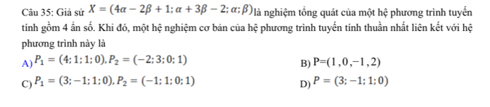 Giả sử X=(4alpha -2beta +1;alpha +3beta -2;alpha ;beta ) là nghiệm tổng quát của một hệ phương trình tuyến
tính gồm 4 ẩn số. Khi đó, một hệ nghiệm cơ bản của hệ phương trình tuyến tính thuần nhất liên kết với hệ
phương trình này là
A) P_1=(4;1;1;0), P_2=(-2;3;0;1) P=(1,0,-1,2)
B)
C) P_1=(3;-1;1;0), P_2=(-1;1;0;1) P=(3;-1;1;0)
D)