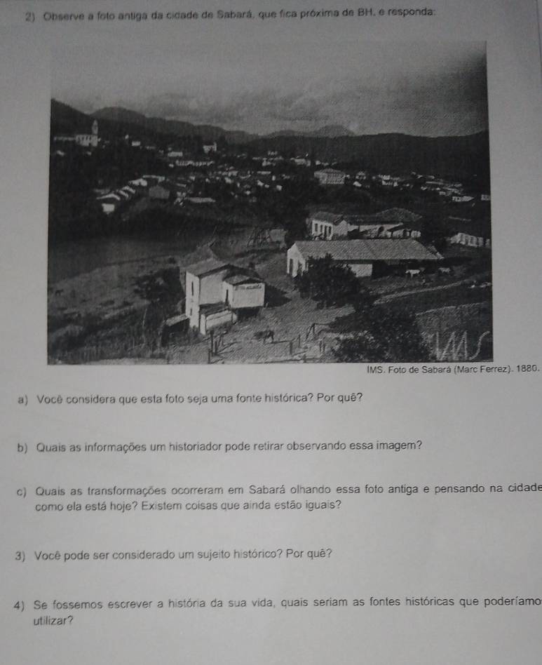 Observe a foto antiga da cidade de Sabará, que fica próxima de BH, e responda: 
1880. 
a) Você considera que esta foto seja uma fonte histórica? Por quê? 
b) Quais as informações um historiador pode retirar observando essa imagem? 
c) Quais as transformações ocorreram em Sabará olhando essa foto antiga e pensando na cidade 
como ela está hoje? Existem coisas que ainda estão iguais? 
3) Você pode ser considerado um sujeito histórico? Por quê? 
4). Se fossemos escrever a história da sua vida, quais seriam as fontes históricas que poderíamo 
utilizar?