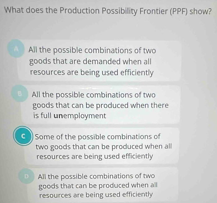 What does the Production Possibility Frontier (PPF) show?
A All the possible combinations of two
goods that are demanded when all
resources are being used efficiently
B All the possible combinations of two
goods that can be produced when there
is full unemployment
C Some of the possible combinations of
two goods that can be produced when all
resources are being used efficiently
All the possible combinations of two
goods that can be produced when all
resources are being used efficiently