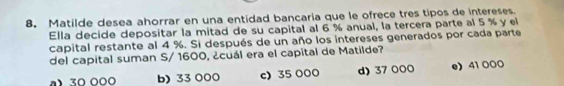 Matilde desea ahorrar en una entidad bancaria que le ofrece tres tipos de intereses.
Ella decide depositar la mitad de su capital al 6 % anual, la tercera parte al 5 % y el
capital restante al 4 %. Si después de un año los intereses generados por cada parte
del capital suman S/ 1600, ¿cuál era el capital de Matilde?
a) 30 000 b) 33 000 c) 35 000 d) 37 000 e 41 000