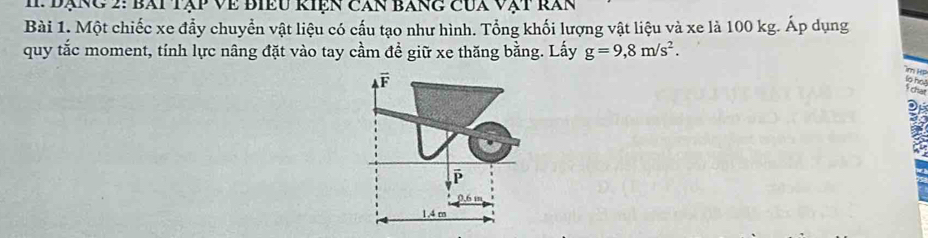 Đạng 2: bài tập về biều kiện căn báng của vật răn
Bài 1. Một chiếc xe đẩy chuyển vật liệu có cấu tạo như hình. Tổng khối lượng vật liệu và xe là 100 kg. Áp dụng
quy tắc moment, tính lực nâng đặt vào tay cầm đề giữ xe thăng bằng. Lấy g=9,8m/s^2. 
Jn Hp
F
lo ho!
chat
ē
0.6 m
1.4 m