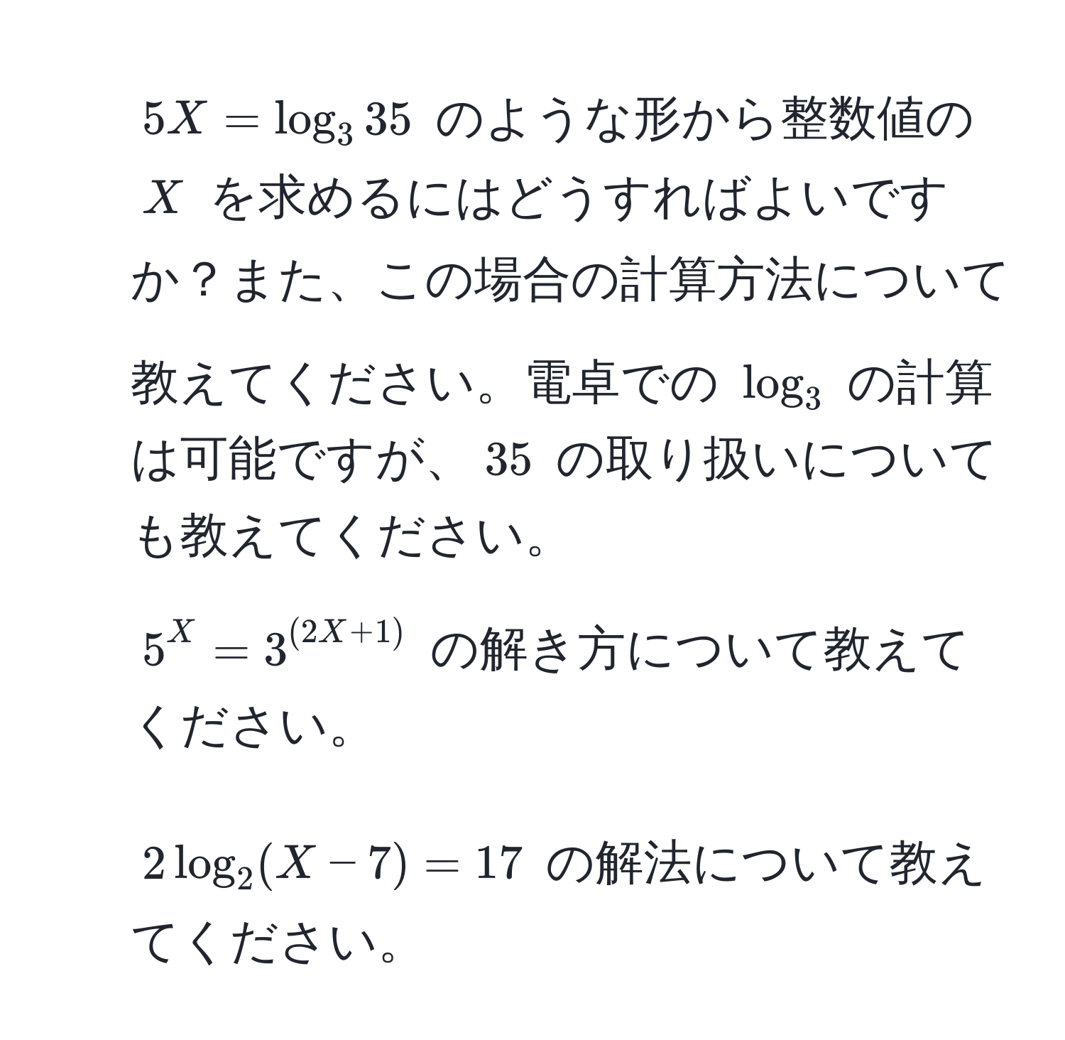 $5X = log_3 35$ のような形から整数値の $X$ を求めるにはどうすればよいですか？また、この場合の計算方法について教えてください。電卓での $log_3$ の計算は可能ですが、$35$ の取り扱いについても教えてください。  
2) $5^X = 3^((2X + 1))$ の解き方について教えてください。  
3) $2 log_2(X - 7) = 17$ の解法について教えてください。