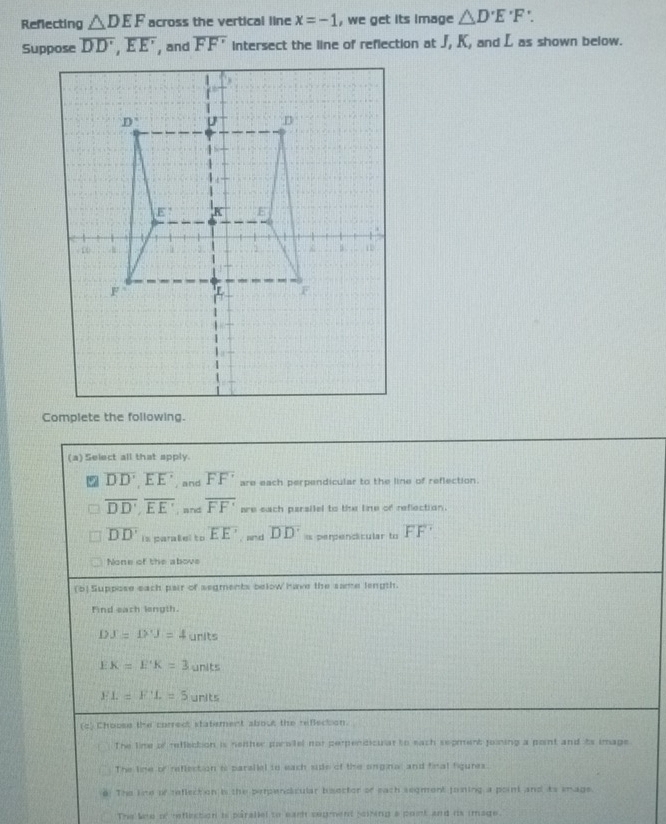 Reflecting △ DEF across the vertical line x=-1 , we get its image △ D'E'F'. 
Suppose overline DD', overline EE' overline FF' intersect the line of reflection at J, K, and L as shown below.
(a) Select all that apply.
overline DD', overline EE' and overline FF' are each perpendicular to the line of reflection.
overline DD', overline EE' , and overline FF' are each persilel to the line of reflection.
overline DD' is paralel to EE' an d overline DD'= perpendicular to FF'
None of the above
(b) Suppose each pair of segments below have the same length.
Find each length.
D X=D'J=4 urits
EK=E'K=3 units
FL=FL=5 units
(c) Choose the correct statement about the reflection.
The line of reffection is neiher parolel nor perendicular to each sepment jowing a point and its image
The line of reflection is parailel to each side of the onginal and final figures.
8. The line of reflect on i the perpendicular beector of each segment joning a point and its smage.
The lee of refliction is parallel to earh segment siring a poit and is image