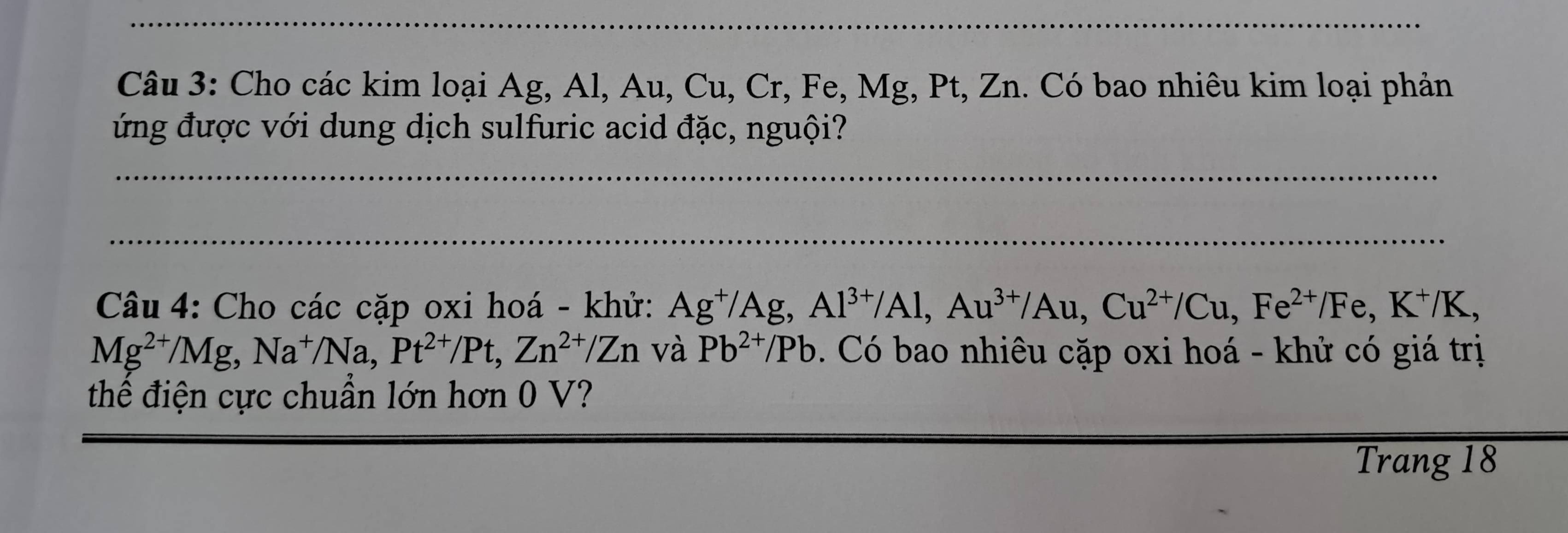 Cho các kim loại Ag, Al, Au, Cu, Cr, Fe, Mg, Pt, Zn. Có bao nhiêu kim loại phản 
ứng được với dung dịch sulfuric acid đặc, nguội? 
Câu 4: Cho các cặp oxi hoá - khử: Ag^+/Ag, Al^(3+)/Al, Au^(3+)/Au, Cu^(2+)/Cu, Fe^(2+)/Fe, K^+/K,
Mg^(2+)/Mg, Na^+/Na, Pt^(2+)/Pt, Zn^(2+)/Zn và Pb^(2+)/Pb Có bao nhiêu cặp oxi hoá - khử có giá trị 
thể điện cực chuẩn lớn hơn 0 V? 
Trang 18