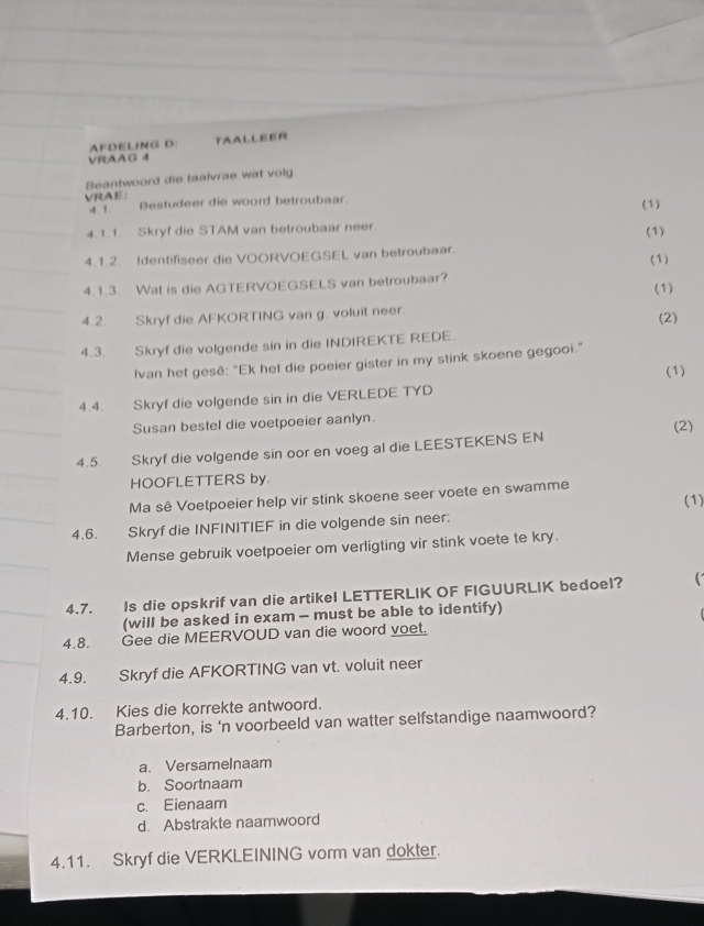 AFDELING D: TAALLEER
VRAAG 4
Beantwoord die taalvrae wat volg
VRAE: Bestudeer die woord betroubaar. (1)
4. 1.
4.1.1. Skryf die STAM van betroubaar neer.
(1)
4.1.2. Identifiseer die VOORVOEGSEL van betroubaar.
(1)
4.1.3. Wat is die AGTERVOEGSELS van betroubaar? (1)
4.2. Skryf die AFKORTING van g. voluit neer.
(2)
4.3. Skryf die volgende sin in die INDIREKTE REDE.
Ivan het gesê: "Ek het die poeier gister in my stink skoene gegooi."
4.4. Skryf die volgende sin in die VERLEDE TYD (1)
Susan bestel die voetpoeier aanlyn.
(2)
4.5. Skryf die volgende sin oor en voeg al die LEESTEKENS EN
HOOFLETTERS by.
Ma sê Voetpoeier help vir stink skoene seer voete en swamme (1)
4.6.  Skryf die INFINITIEF in die volgende sin neer:
Mense gebruik voetpoeier om verligting vir stink voete te kry.
4.7. Is die opskrif van die artikel LETTERLIK OF FIGUURLIK bedoel?
(will be asked in exam - must be able to identify)
4,8. Gee die MEERVOUD van die woord voet.
4.9. Skryf die AFKORTING van vt. voluit neer
4.10. Kies die korrekte antwoord.
Barberton, is ‘n voorbeeld van watter selfstandige naamwoord?
a. Versamelnaam
b. Soortnaam
c. Eienaam
d. Abstrakte naamwoord
4.11. Skryf die VERKLEINING vorm van dokter.