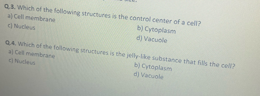 Which of the following structures is the control center of a cell?
a) Cell membrane b) Cytoplasm
c) Nucleus d) Vacuole
Q.4. Which of the following structures is the jelly-like substance that fills the cell? a) Cell membrane
b) Cytoplasm
c) Nucleus d) Vacuole