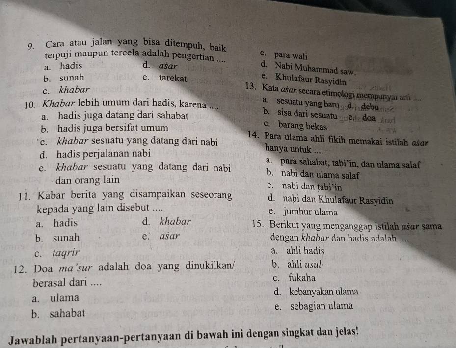 Cara atau jalan yang bisa ditempuh, baik
c. para wali
terpuji maupun tercela adalah pengertian ....
a. hadis d. ašar
d. Nabi Muhammad saw.
b. sunah e. tarekat
e. Khulafaur Rasyidin
c. khabar
13. Kata ašar secara etimologi mempunyai arti
a. sesuatu yang barud. debu
10. Khabar lebih umum dari hadis, karena ....
a. hadis juga datang dari sahabat
b. sisa dari sesuatu e, doa
b. hadis juga bersifat umum
c. barang bekas
14. Para ulama ahli fikih memakai istilah asɑr
c. khabar sesuatu yang datang dari nabi hanya untuk ....
d. hadis perjalanan nabi a. para sahabat, tabi’in, dan ulama salaf
e. khabar sesuatu yang datang dari nabi b. nabi dan ulama salaf
dan orang lain c. nabi dan tabi’in
11. Kabar berita yang disampaikan seseorang d. nabi dan Khulafaur Rasyidin
kepada yang lain disebut .... e. jumhur ulama
a. hadis d. khabar 15. Berikut yang menganggap istilah asar sama
b. sunah e. asar dengan khabar dan hadis adalah ....
c. taqrir a. ahli hadis
12. Doa ma'sur adalah doa yang dinukilkan/ b. ahli usul
berasal dari .... c. fukaha
d. kebanyakan ulama
a. ulama
b. sahabat e. sebagian ulama
Jawablah pertanyaan-pertanyaan di bawah ini dengan singkat dan jelas!