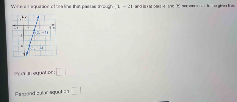 Write an equation of the line that passes through (3,-2) and is (a) parallel and (b) perpendicular to the given line.
Parallel equation: □
Perpendicular equation: □