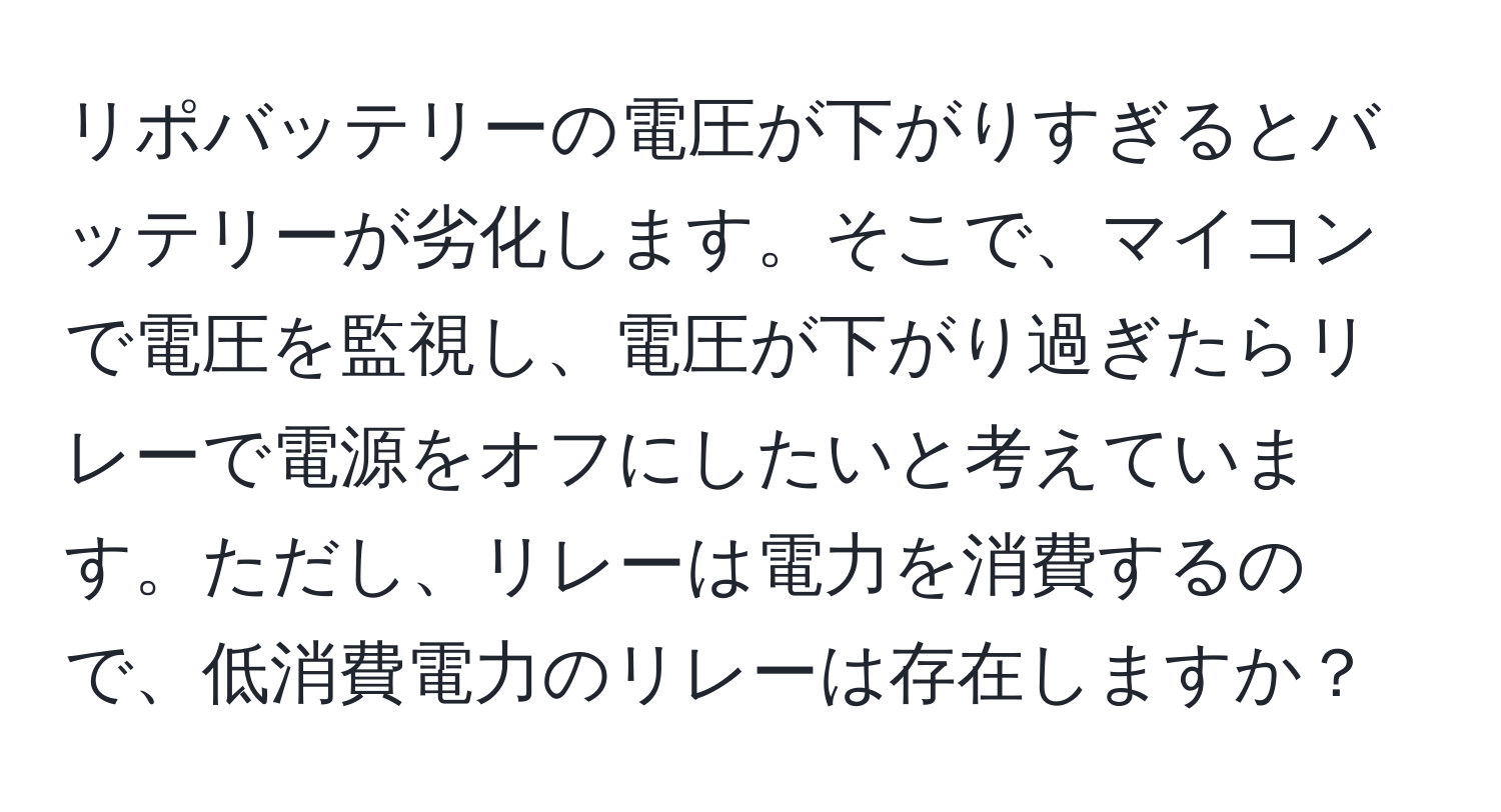 リポバッテリーの電圧が下がりすぎるとバッテリーが劣化します。そこで、マイコンで電圧を監視し、電圧が下がり過ぎたらリレーで電源をオフにしたいと考えています。ただし、リレーは電力を消費するので、低消費電力のリレーは存在しますか？