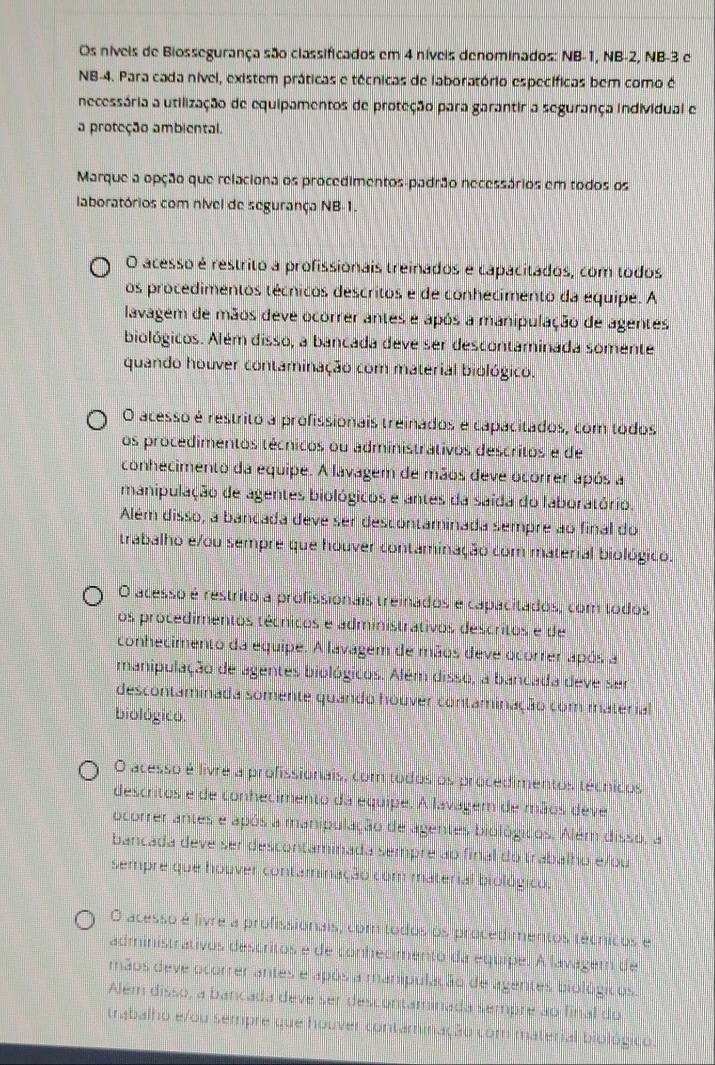 Os níveis de Biossegurança são classificados em 4 níveis denominados: NB-1, NB-2, NB-3 e
NB-4. Para cada nível, existem práticas e técnicas de laboratório específicas bem como é
necessária a utilização de equipamentos de proteção para garantir a segurança individual e
a proteção ambiental.
Marque a opção que relaciona os procedimentos-padrão necessários em todos os
laboratórios com nível de segurança NB-1.
O acesso é restrito a profissionais treinados e capacitados, com todos
os procedimentos técnicos descritos e de conhecimento da equipe. A
lavagem de mãos deve ocorrer antes e após a manipulação de agentes
biológicos. Além disso, a bancada deve ser descontaminada somente
quando houver contaminação com material biológico.
O acesso é restrito a profissionais treinados e capacitados, com todos
os procedimentos técnicos ou administrátivos descritos e de
conhecimento da equipe. A lavagem de mãos deve ocorrer após a
manipulação de agentes biológicos e antes da saída do laboratório.
Além disso, a bancada deve ser descontaminada sempre ao final do
trabalho e/ou sempre que houver contaminação com material biológico.
O acesso é restrito a profissionais treinados e capacitados, com todos
os procedimentos técnicos e administrativos descritos e de
conhecimento da equipe. A lavagem de mãos deve ocorrer após a
manipulação de agentes biológicos. Além disso, a bancada deve ser
descontaminada somente quando houver contaminação com material
biológico.
O acesso é livre a profissionais, com todos os procedimentos técnicos
descritos e de conhecimento da equipe. A lavagem de mãos deve
ocorrer antes e após a manipulação de agentes biológicos. Além disso, a
bancada deve ser descontaminada sempre ao final do trabalho e/ou
sempre que houver contaminação com material biológico.
O acesso é livre a profissionais, com todos os procedimentos técnicos e
administrativos descritos e de conhecimento da equipe. A lavagem de
mãos deve ocorrer antes e após a manipulação de agentes biológicos.
Além disso, a bancada deve ser descontaminada sempre ao final do
trabalho e/ou sempre que houver contaminação com material biológico.