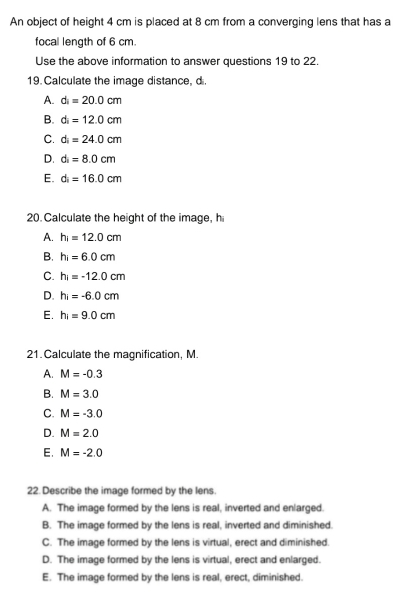 An object of height 4 cm is placed at 8 cm from a converging lens that has a
focal length of 6 cm.
Use the above information to answer questions 19 to 22.
19. Calculate the image distance, d.
A. d_i=20.0cm
B. d_i=12.0cm
C. d_i=24.0cm
D. d=8.0cm
E. d_i=16.0cm
20.Calculate the height of the image, h
A. h_i=12.0cm
B. hi=6.0cm
C. h_i=-12.0cm
D. h_i=-6.0cm
E. h_1=9.0cm
21.Calculate the magnification, M.
A. M=-0.3
B. M=3.0
C. M=-3.0
D. M=2.0
E. M=-2.0
22. Describe the image formed by the lens.
A. The image formed by the lens is real, inverted and enlarged.
B. The image formed by the lens is real, inverted and diminished.
C. The image formed by the lens is virtual, erect and diminished.
D. The image formed by the lens is virtual, erect and enlarged.
E. The image formed by the lens is real, erect, diminished.