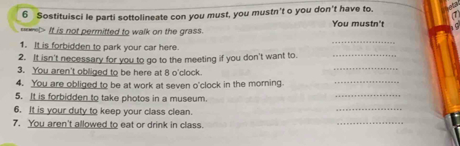 Sostituisci le parti sottolineate con you must, you mustn’t o you don’t have to. 
etal 
( 
You mustn't 19 
esewnol> It is not permitted to walk on the grass. 
1. It is forbidden to park your car here. 
_ 
2. It isn't necessary for you to go to the meeting if you don't want to._ 
3. You aren't obliged to be here at 8 o'clock. 
_ 
4. You are obliged to be at work at seven o'clock in the morning._ 
5. It is forbidden to take photos in a museum. 
_ 
6. It is your duty to keep your class clean. 
_ 
7. You aren't allowed to eat or drink in class. 
_